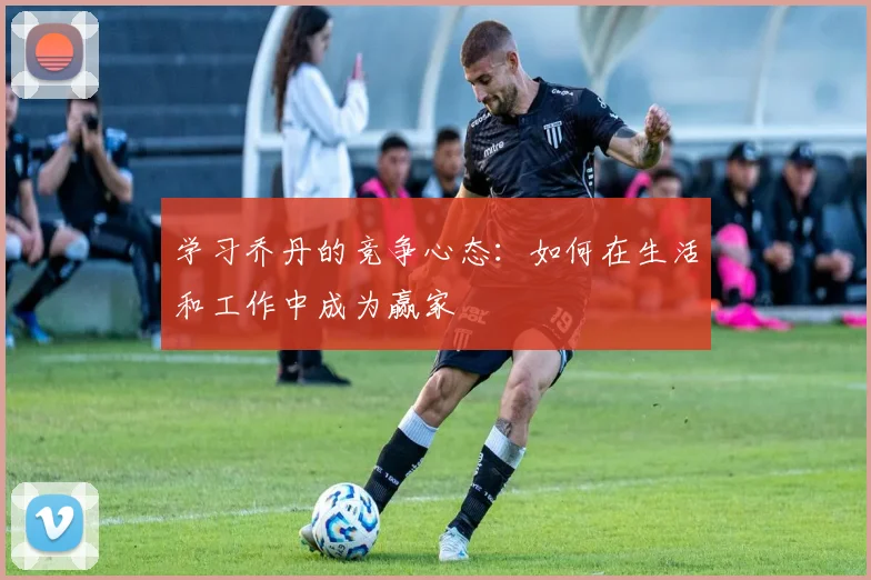 学习乔丹的竞争心态:如何在生活和工作中成为赢家