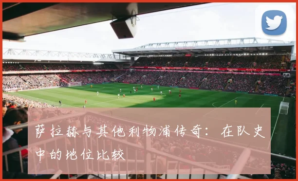 萨拉赫与其他利物浦传奇：在队史中的地位比较