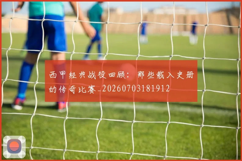 西甲经典战役回顾：那些载入史册的传奇比赛_20260703181912
