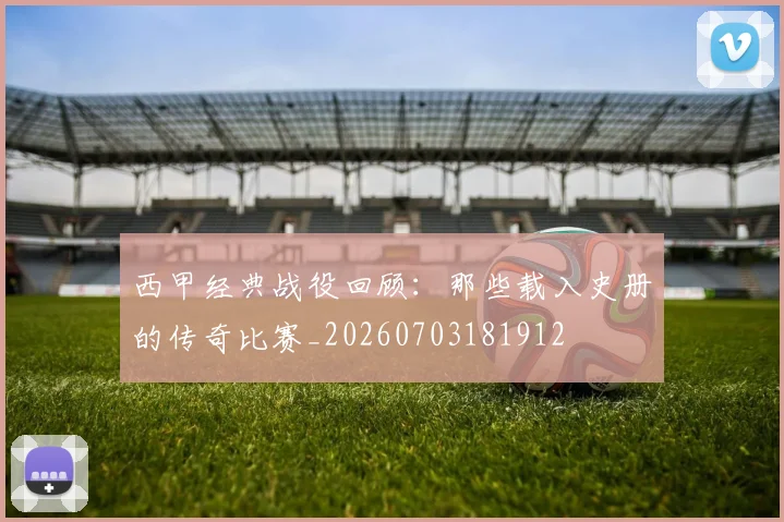 西甲经典战役回顾：那些载入史册的传奇比赛_20260703181912