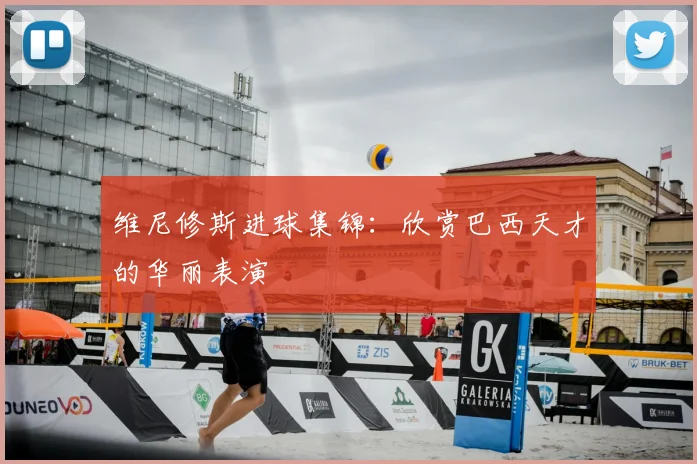 维尼修斯进球集锦：欣赏巴西天才的华丽表演