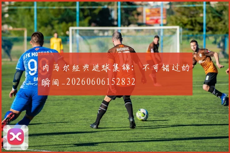 内马尔经典进球集锦：不可错过的瞬间_20260606152832
