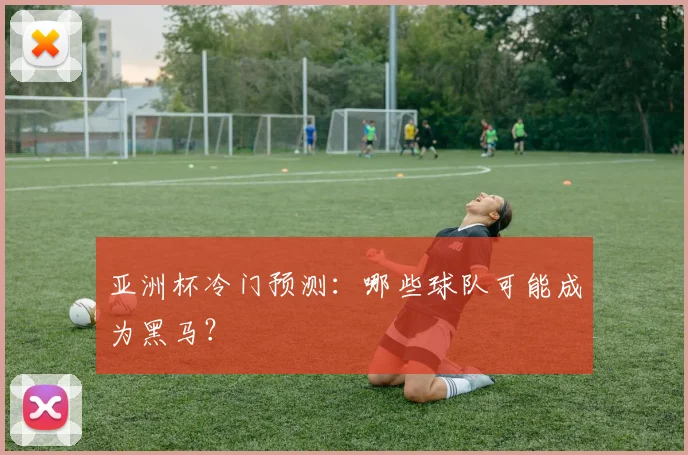 亚洲杯冷门预测：哪些球队可能成为黑马？