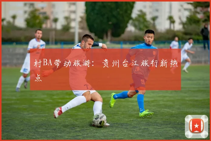 村BA带动旅游：贵州台江旅行新热点