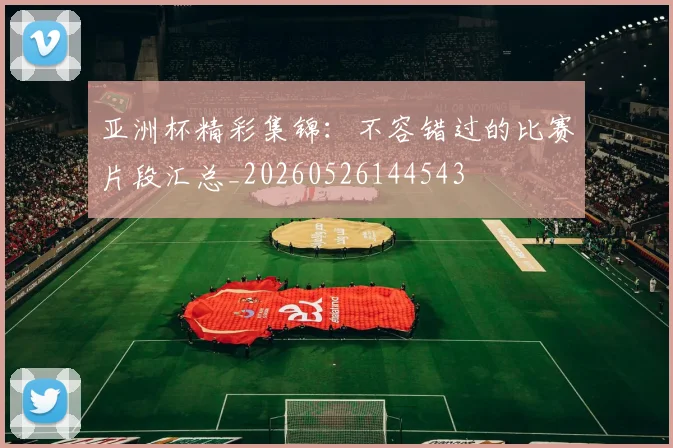 亚洲杯精彩集锦:不容错过的比赛片段汇总_20260526144543