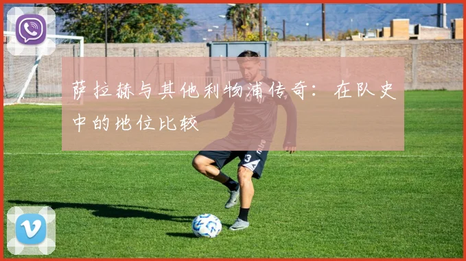 萨拉赫与其他利物浦传奇：在队史中的地位比较