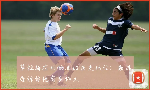 萨拉赫在利物浦的历史地位：数据告诉你他有多伟大