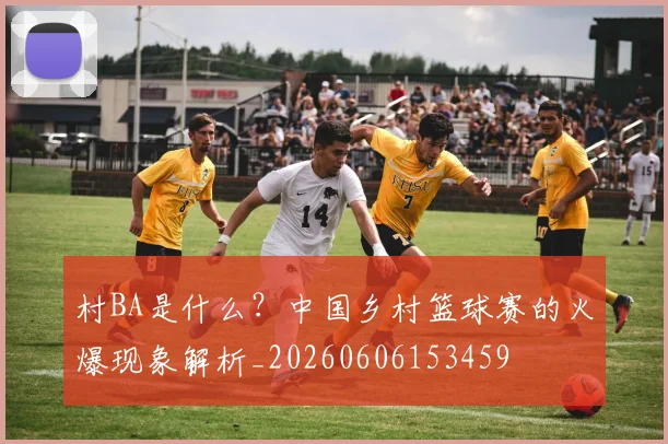 村BA是什么？中国乡村篮球赛的火爆现象解析_20260606153459