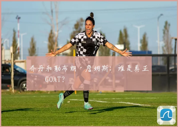 乔丹和勒布朗·詹姆斯：谁是真正的GOAT？