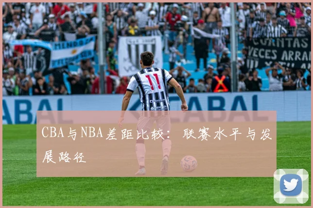 CBA与NBA差距比较：联赛水平与发展路径