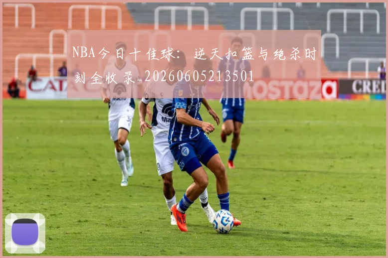 NBA今日十佳球：逆天扣篮与绝杀时刻全收录_20260605213501
